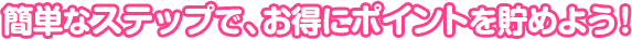 簡単なステップで、お得にポイントを貯めよう！